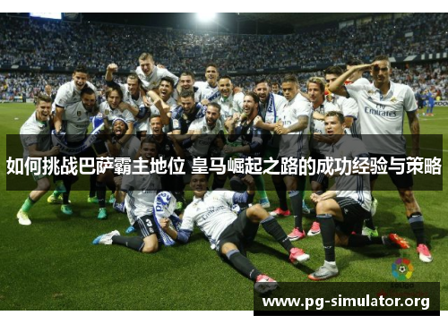 如何挑战巴萨霸主地位 皇马崛起之路的成功经验与策略