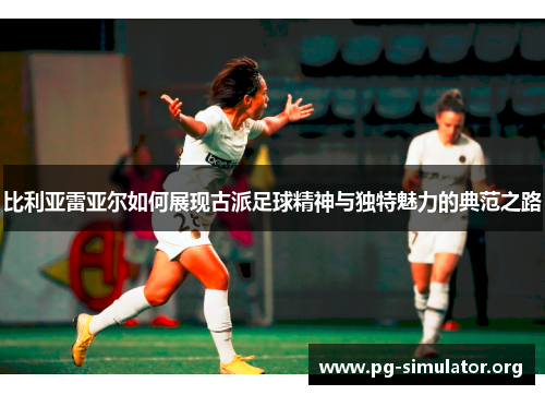 比利亚雷亚尔如何展现古派足球精神与独特魅力的典范之路