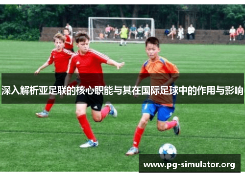 深入解析亚足联的核心职能与其在国际足球中的作用与影响