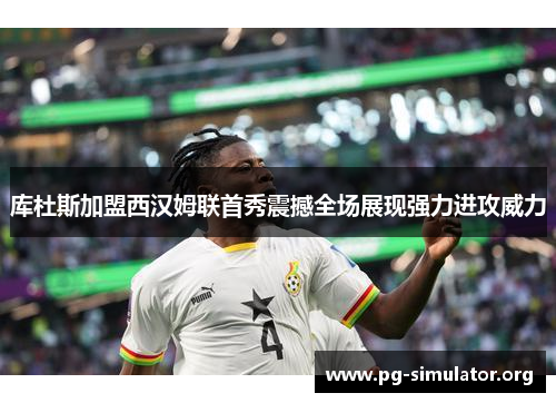 库杜斯加盟西汉姆联首秀震撼全场展现强力进攻威力